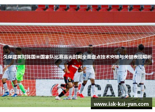 久保建英对阵国米国家队比赛高光时刻全面盘点技术突破与关键表现解析