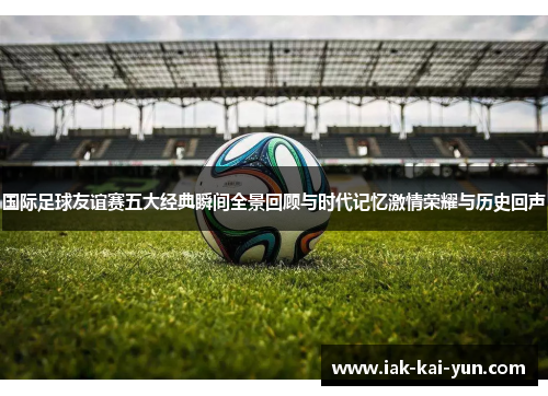 国际足球友谊赛五大经典瞬间全景回顾与时代记忆激情荣耀与历史回声 国际足球友谊赛五大经典瞬间全景回顾与时代记忆激情荣耀与历史回声