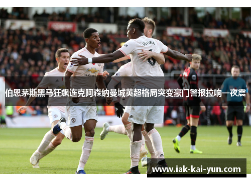 伯恩茅斯黑马狂飙连克阿森纳曼城英超格局突变豪门警报拉响一夜震 伯恩茅斯黑马狂飙连克阿森纳曼城英超格局突变豪门警报拉响一夜震