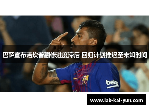 巴萨宣布诺坎普翻修进度滞后 回归计划推迟至未知时间 巴萨宣布诺坎普翻修进度滞后 回归计划推迟至未知时间