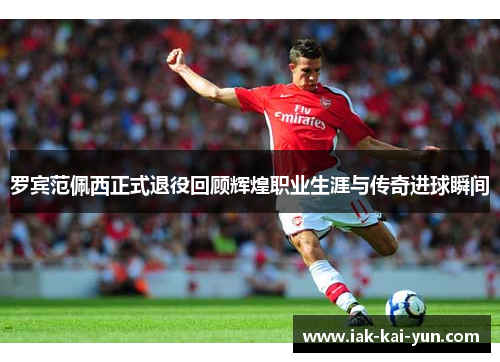 罗宾范佩西正式退役回顾辉煌职业生涯与传奇进球瞬间 罗宾范佩西正式退役回顾辉煌职业生涯与传奇进球瞬间