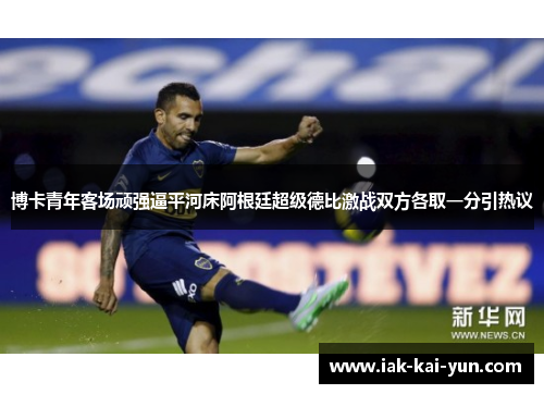 博卡青年客场顽强逼平河床阿根廷超级德比激战双方各取一分引热议 博卡青年客场顽强逼平河床阿根廷超级德比激战双方各取一分引热议