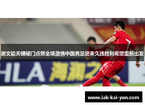 谢文能关键破门点燃全场激情中国男足迎来久违胜利希望重新出发