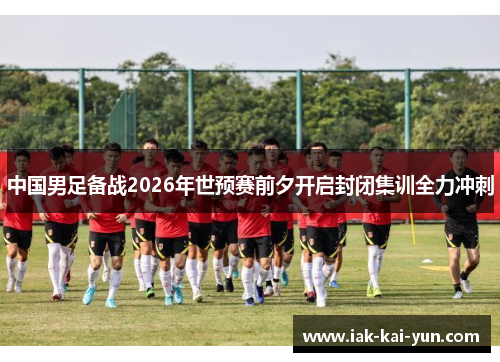 中国男足备战2026年世预赛前夕开启封闭集训全力冲刺