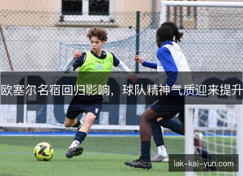 欧塞尔名宿回归影响,球队精神气质迎来提升 欧塞尔名宿回归影响,球队精神气质迎来提升